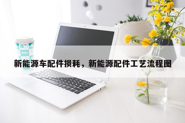 新能源车配件损耗，新能源配件工艺流程图