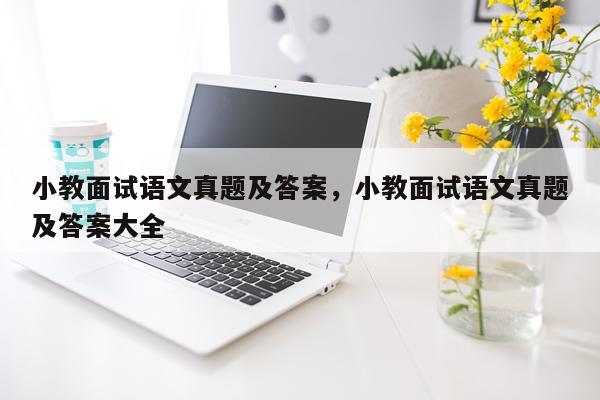 小教面试语文真题及答案，小教面试语文真题及答案大全