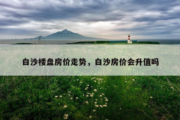 白沙楼盘房价走势，白沙房价会升值吗
