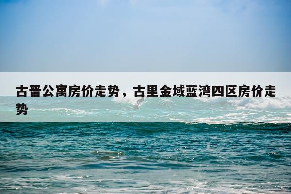 古晋公寓房价走势，古里金域蓝湾四区房价走势
