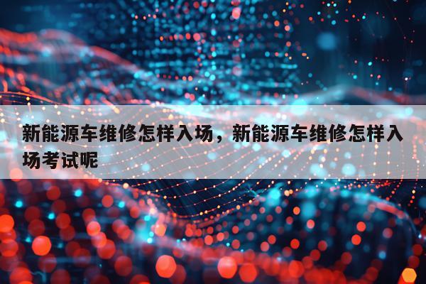 新能源车维修怎样入场，新能源车维修怎样入场考试呢
