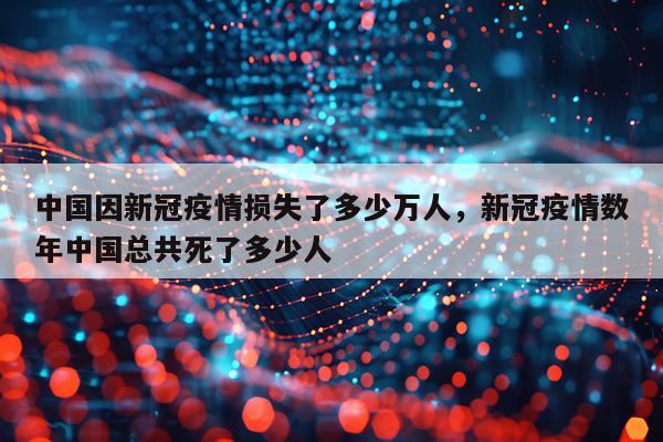 中国因新冠疫情损失了多少万人，新冠疫情数年中国总共死了多少人