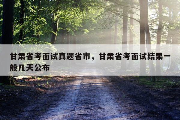 甘肃省考面试真题省市，甘肃省考面试结果一般几天公布