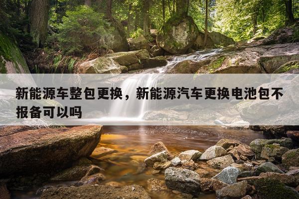 新能源车整包更换，新能源汽车更换电池包不报备可以吗