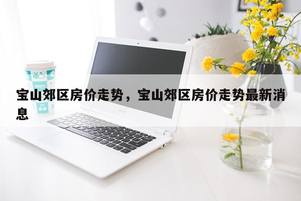宝山郊区房价走势，宝山郊区房价走势最新消息