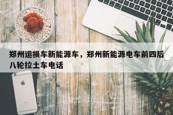 郑州运损车新能源车，郑州新能源电车前四后八轮拉土车电话
