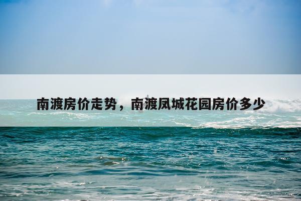 南渡房价走势，南渡凤城花园房价多少
