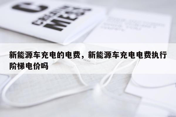 新能源车充电的电费，新能源车充电电费执行阶梯电价吗