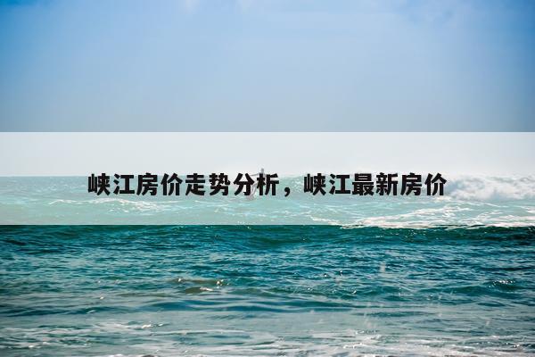 峡江房价走势分析，峡江最新房价