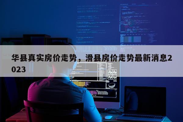 华县真实房价走势，滑县房价走势最新消息2023