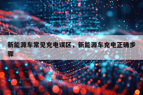 新能源车常见充电误区，新能源车充电正确步骤
