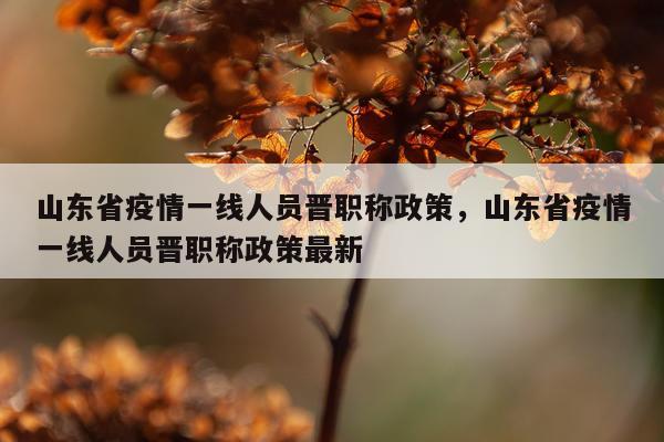 山东省疫情一线人员晋职称政策，山东省疫情一线人员晋职称政策最新