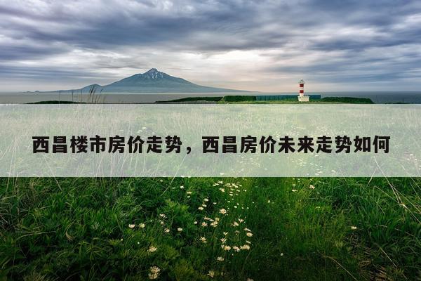 西昌楼市房价走势，西昌房价未来走势如何