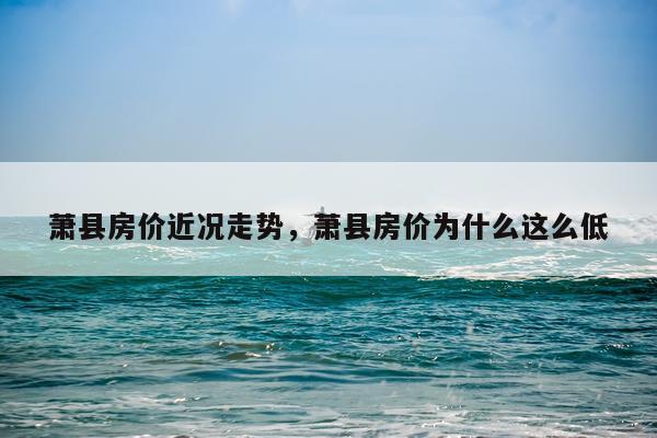萧县房价近况走势，萧县房价为什么这么低