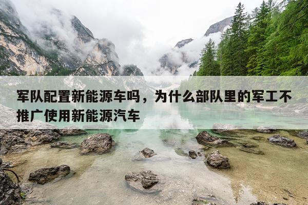 军队配置新能源车吗，为什么部队里的军工不推广使用新能源汽车
