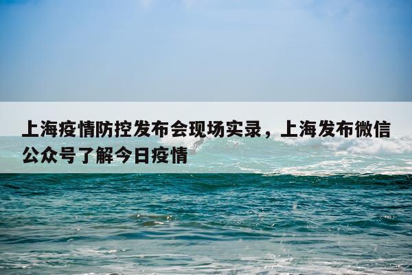上海疫情防控发布会现场实录，上海发布微信公众号了解今日疫情