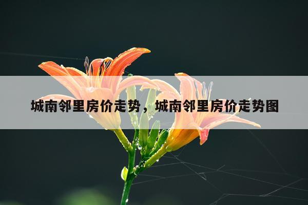 城南邻里房价走势，城南邻里房价走势图