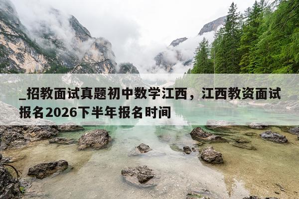_招教面试真题初中数学江西，江西教资面试报名2026下半年报名时间