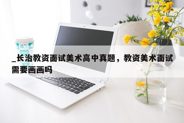 _长治教资面试美术高中真题，教资美术面试需要画画吗