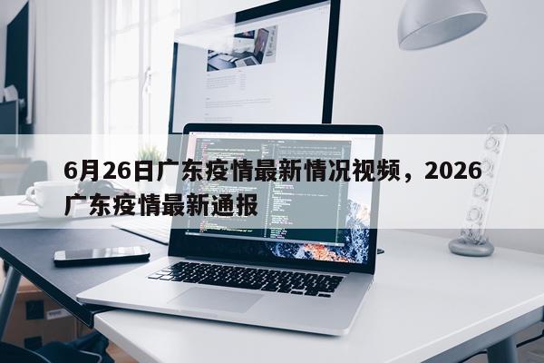 6月26日广东疫情最新情况视频，2026广东疫情最新通报
