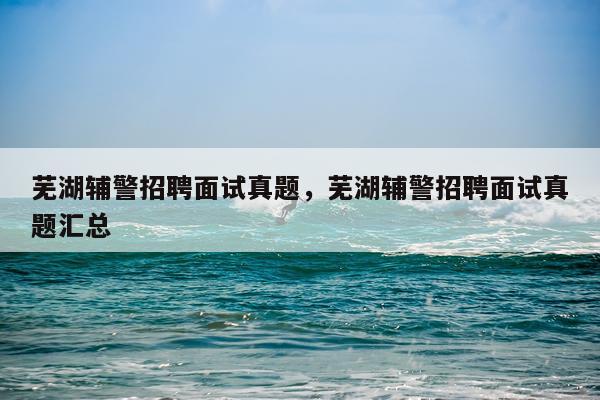 芜湖辅警招聘面试真题，芜湖辅警招聘面试真题汇总
