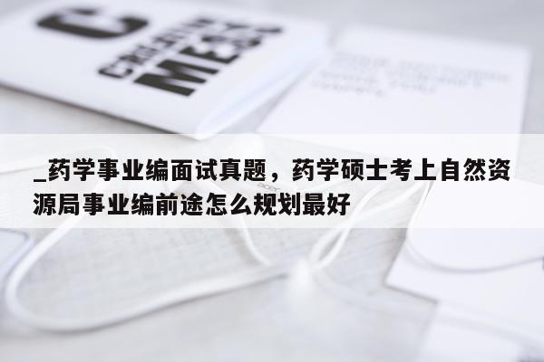 _药学事业编面试真题，药学硕士考上自然资源局事业编前途怎么规划最好