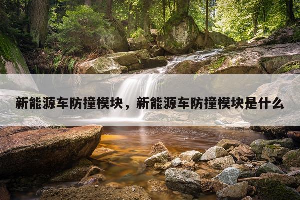 新能源车防撞模块，新能源车防撞模块是什么