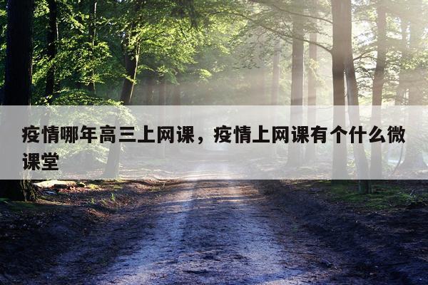 疫情哪年高三上网课，疫情上网课有个什么微课堂