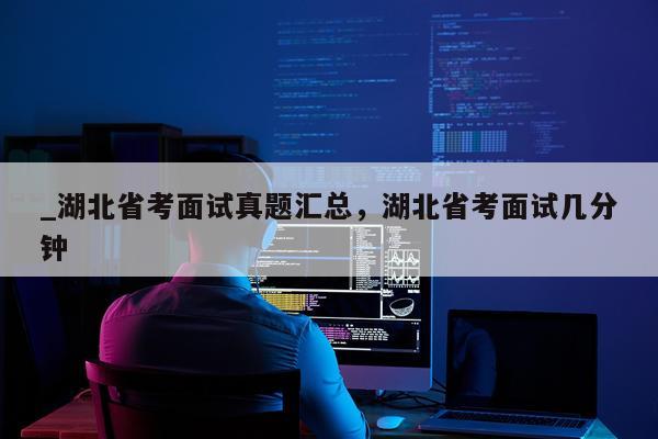 _湖北省考面试真题汇总，湖北省考面试几分钟