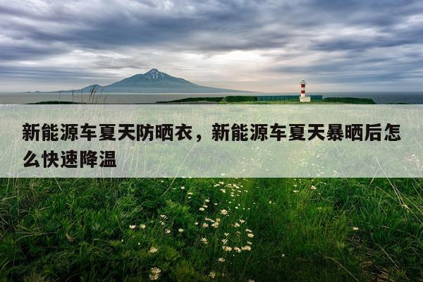 新能源车夏天防晒衣，新能源车夏天暴晒后怎么快速降温