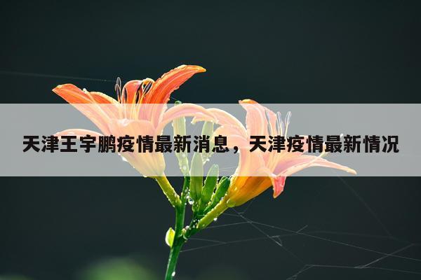 天津王宇鹏疫情最新消息，天津疫情最新情况