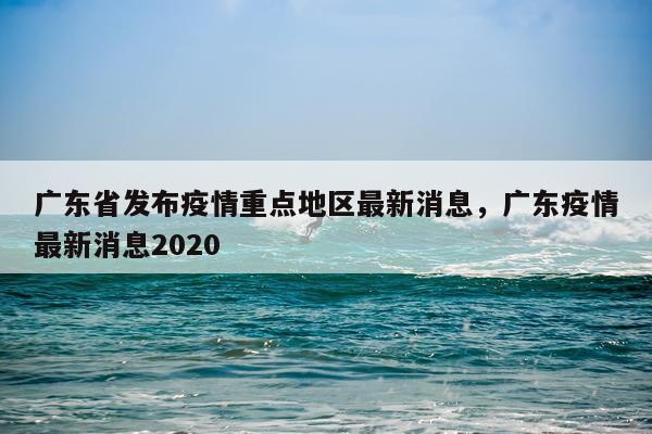 广东省发布疫情重点地区最新消息，广东疫情最新消息2020