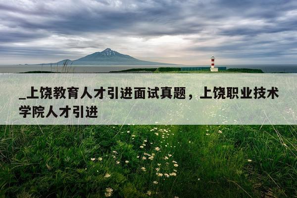 _上饶教育人才引进面试真题，上饶职业技术学院人才引进