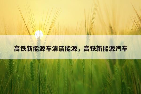 高铁新能源车清洁能源，高铁新能源汽车