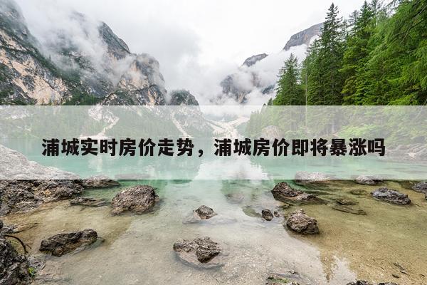 浦城实时房价走势，浦城房价即将暴涨吗