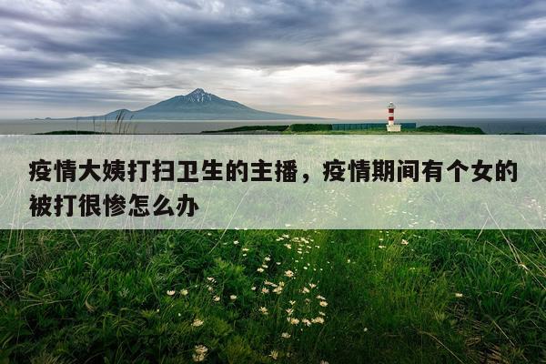 疫情大姨打扫卫生的主播，疫情期间有个女的被打很惨怎么办