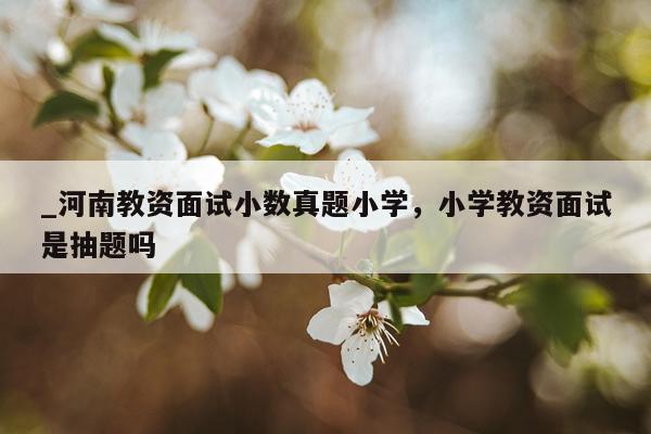 _河南教资面试小数真题小学，小学教资面试是抽题吗