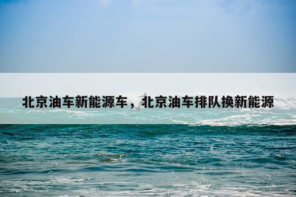 北京油车新能源车，北京油车排队换新能源