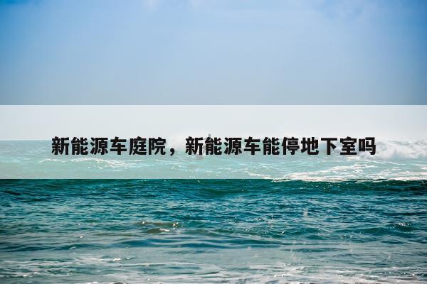 新能源车庭院，新能源车能停地下室吗