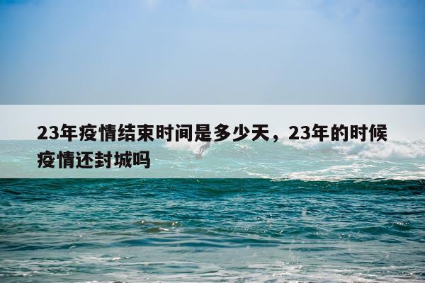 23年疫情结束时间是多少天，23年的时候疫情还封城吗