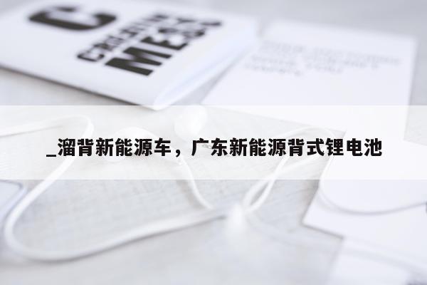 _溜背新能源车，广东新能源背式锂电池