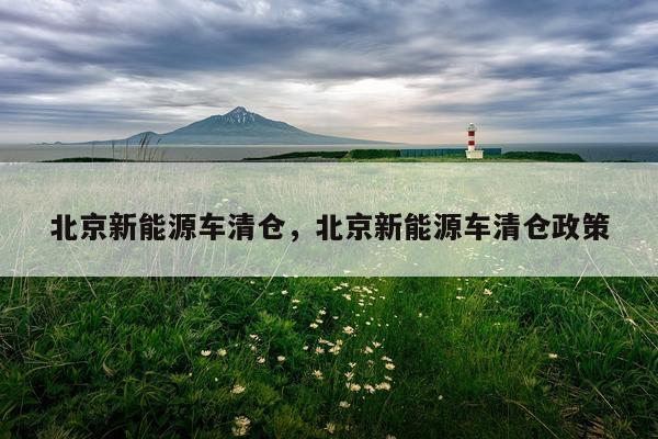 北京新能源车清仓，北京新能源车清仓政策