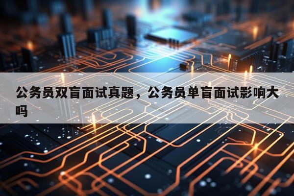 公务员双盲面试真题，公务员单盲面试影响大吗