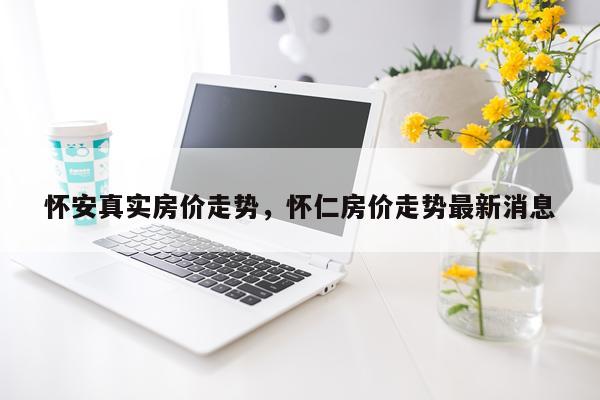 怀安真实房价走势，怀仁房价走势最新消息