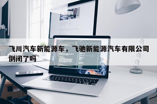 飞川汽车新能源车，飞驰新能源汽车有限公司倒闭了吗