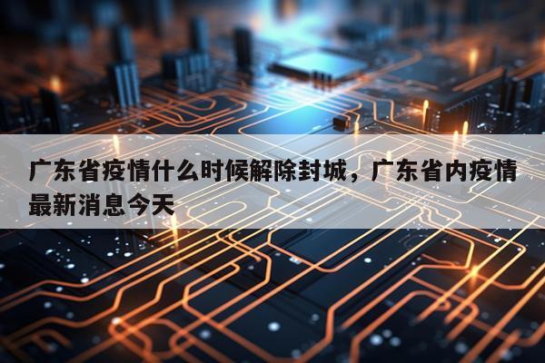 广东省疫情什么时候解除封城，广东省内疫情最新消息今天