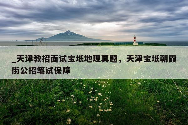 _天津教招面试宝坻地理真题，天津宝坻朝霞街公招笔试保障