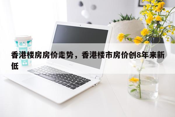 香港楼房房价走势，香港楼市房价创8年来新低
