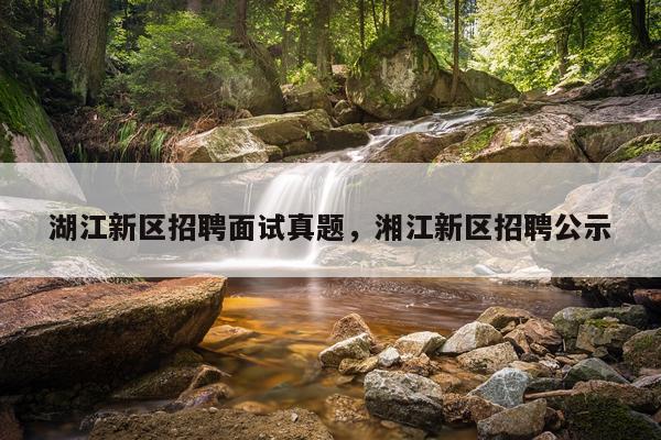 湖江新区招聘面试真题，湘江新区招聘公示