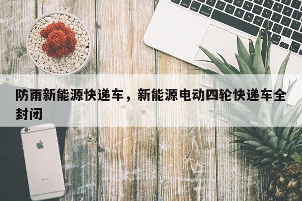 防雨新能源快递车，新能源电动四轮快递车全封闭
